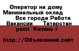 Оператор на дому › Минимальный оклад ­ 40 000 - Все города Работа » Вакансии   . Татарстан респ.,Казань г.